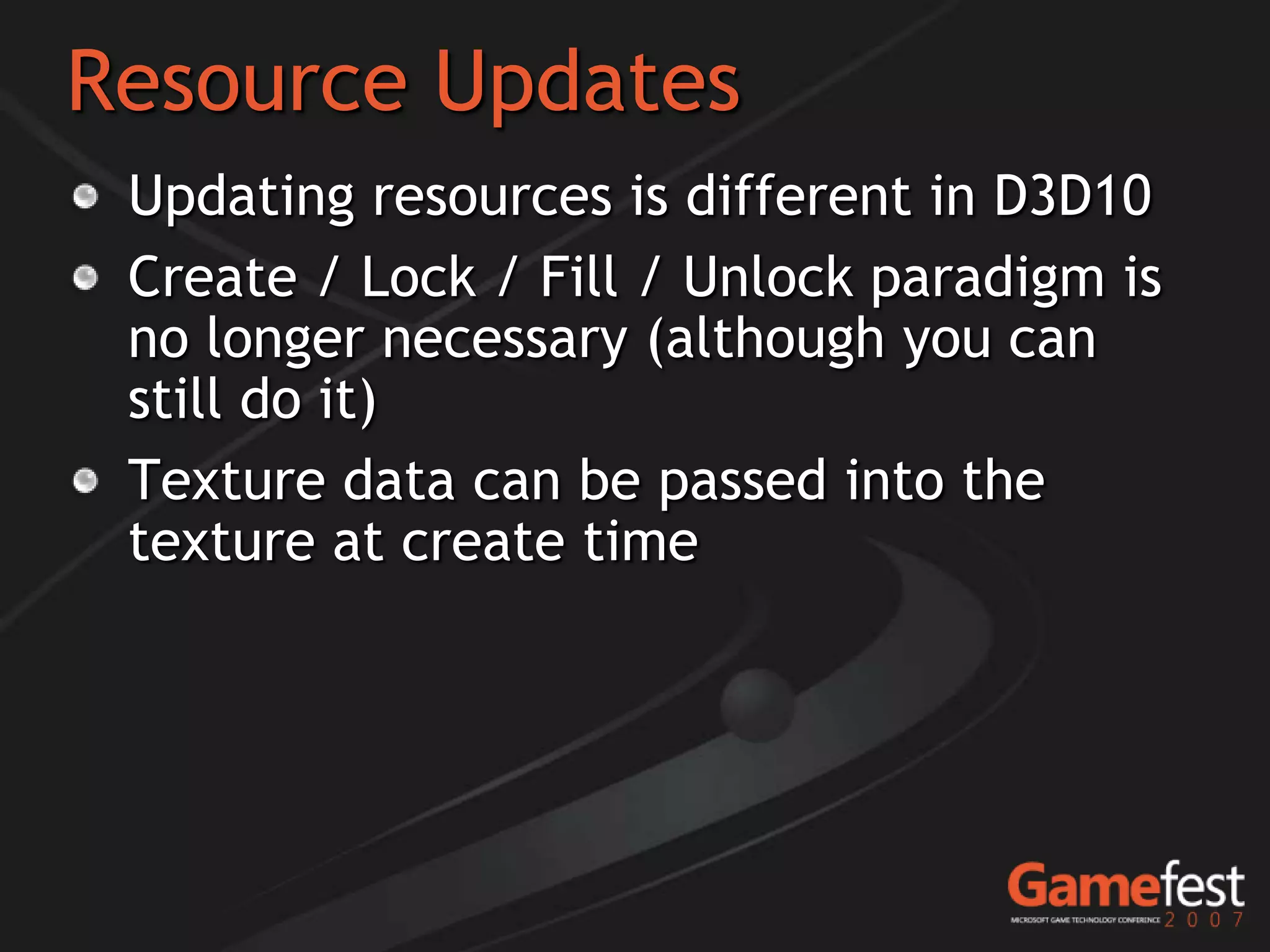 Resource Updates
 Updating resources is different in D3D10
 Create / Lock / Fill / Unlock paradigm is
 no longer necessary (although you can
 still do it)
 Texture data can be passed into the
 texture at create time
 