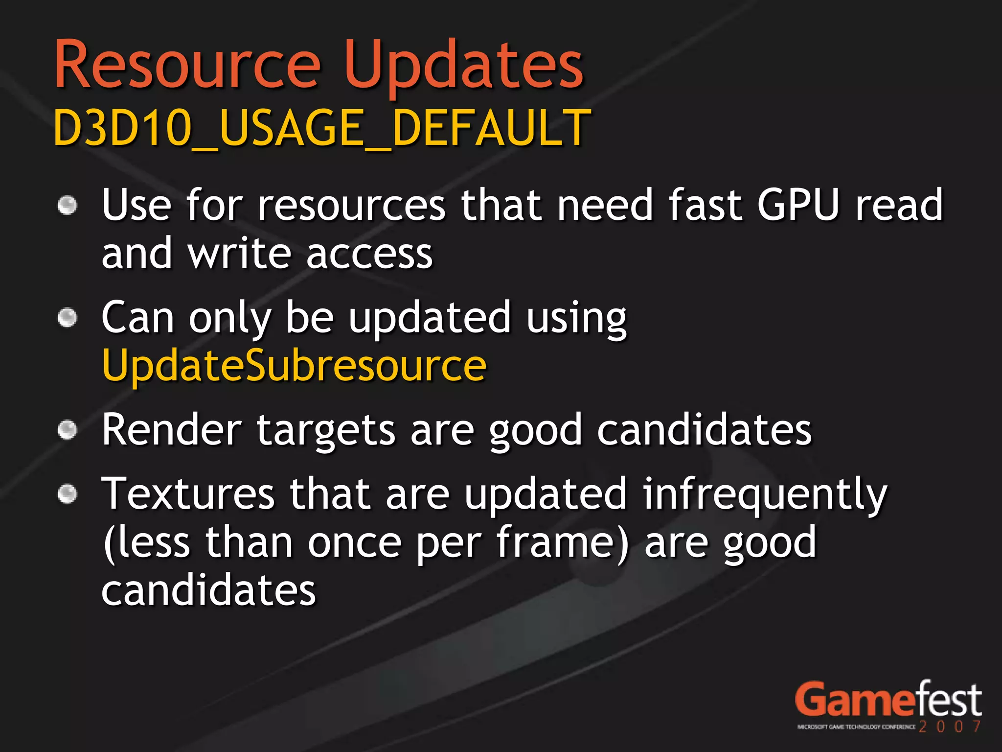 Resource Updates
D3D10_USAGE_DEFAULT
 Use for resources that need fast GPU read
 and write access
 Can only be updated using
 UpdateSubresource
 Render targets are good candidates
 Textures that are updated infrequently
 (less than once per frame) are good
 candidates
 