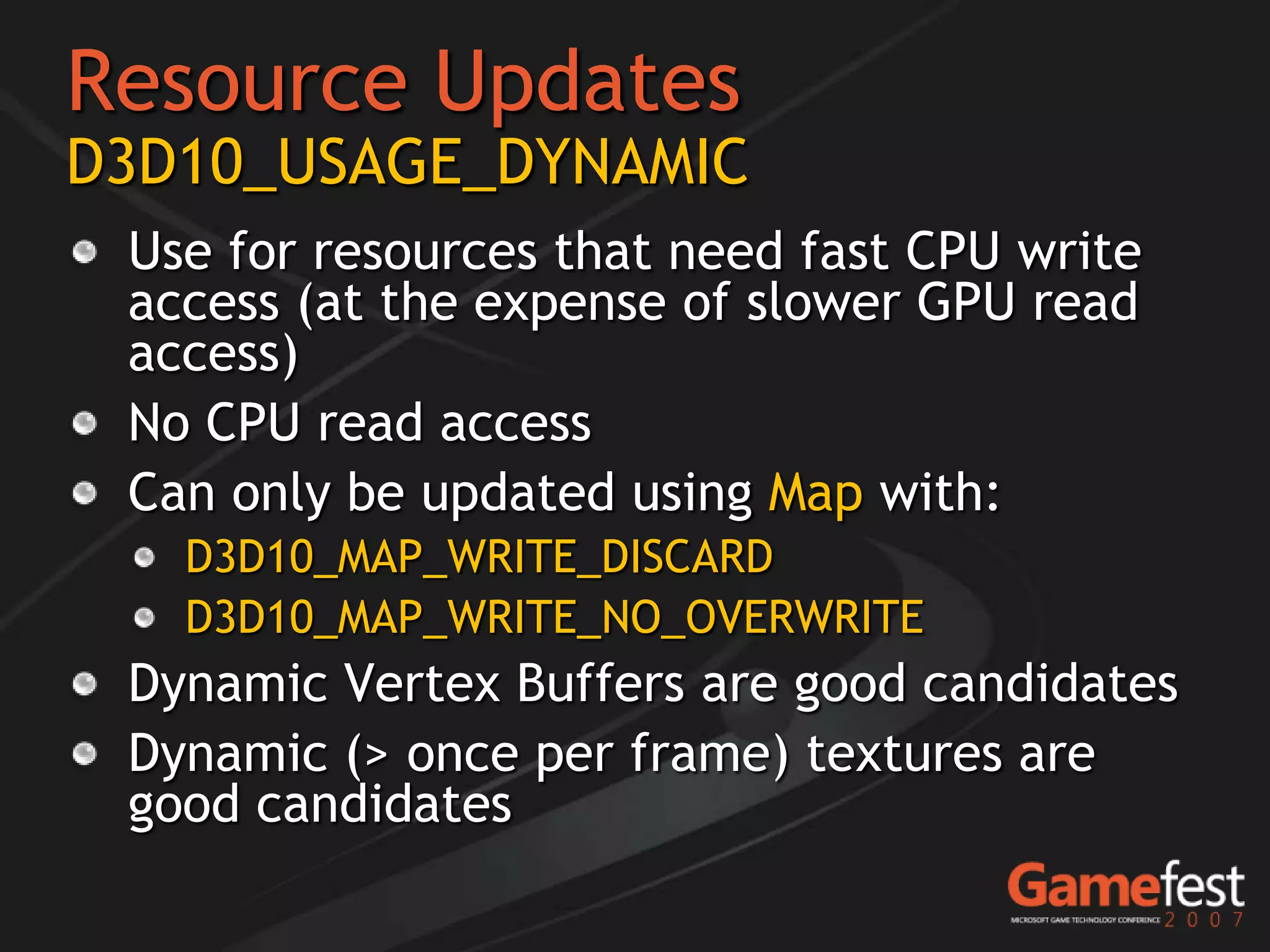 Resource Updates
D3D10_USAGE_DYNAMIC
 Use for resources that need fast CPU write
 access (at the expense of slower GPU read
 access)
 No CPU read access
 Can only be updated using Map with:
   D3D10_MAP_WRITE_DISCARD
   D3D10_MAP_WRITE_NO_OVERWRITE
 Dynamic Vertex Buffers are good candidates
 Dynamic (> once per frame) textures are
 good candidates
 