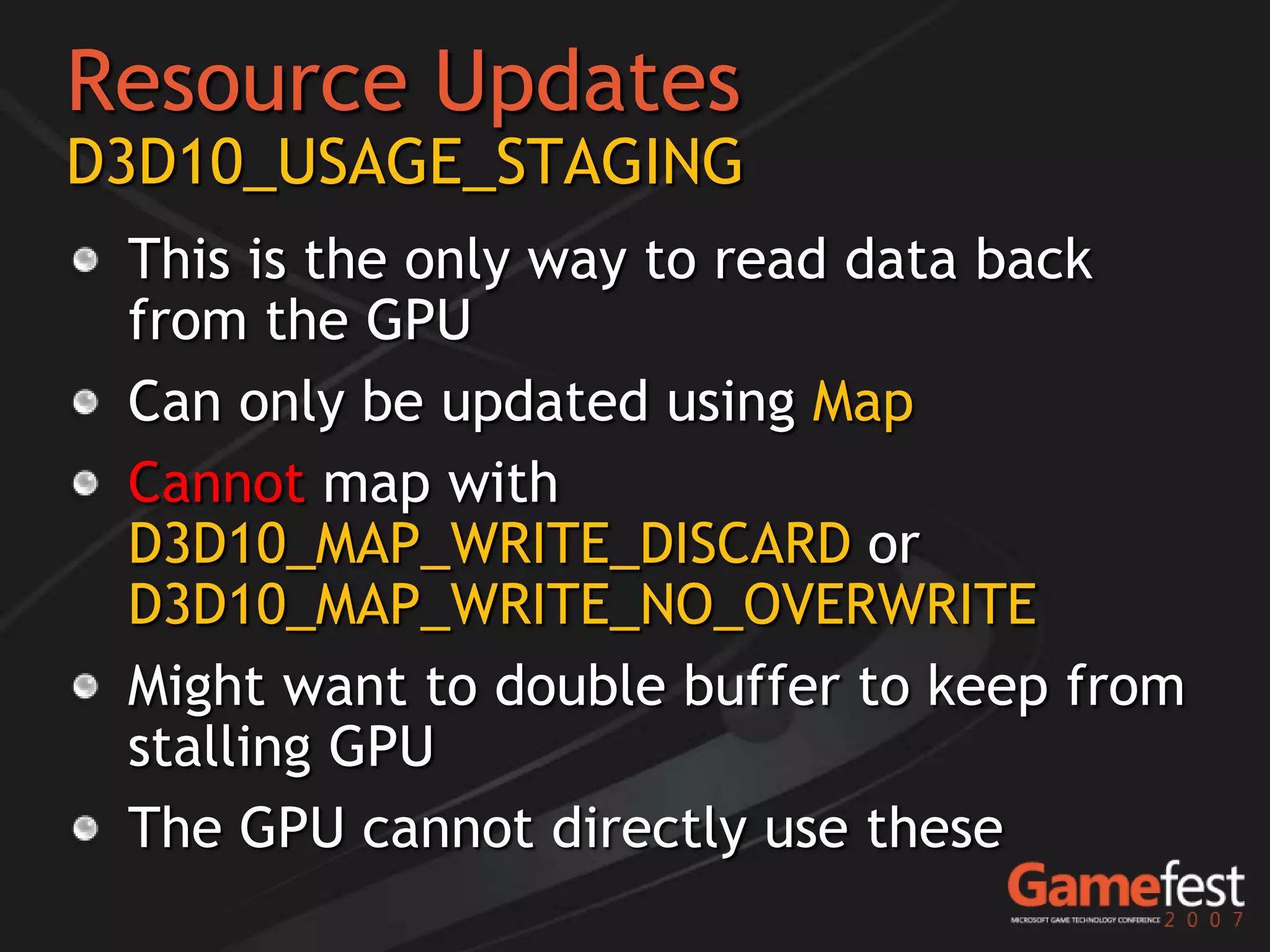Resource Updates
D3D10_USAGE_STAGING
 This is the only way to read data back
 from the GPU
 Can only be updated using Map
 Cannot map with
 D3D10_MAP_WRITE_DISCARD or
 D3D10_MAP_WRITE_NO_OVERWRITE
 Might want to double buffer to keep from
 stalling GPU
 The GPU cannot directly use these
 