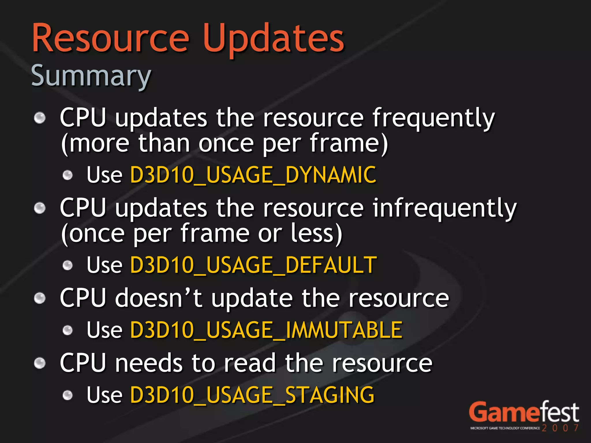 Resource Updates
Summary
 CPU updates the resource frequently
 (more than once per frame)
   Use D3D10_USAGE_DYNAMIC
 CPU updates the resource infrequently
 (once per frame or less)
   Use D3D10_USAGE_DEFAULT
 CPU doesn’t update the resource
   Use D3D10_USAGE_IMMUTABLE
 CPU needs to read the resource
   Use D3D10_USAGE_STAGING
 