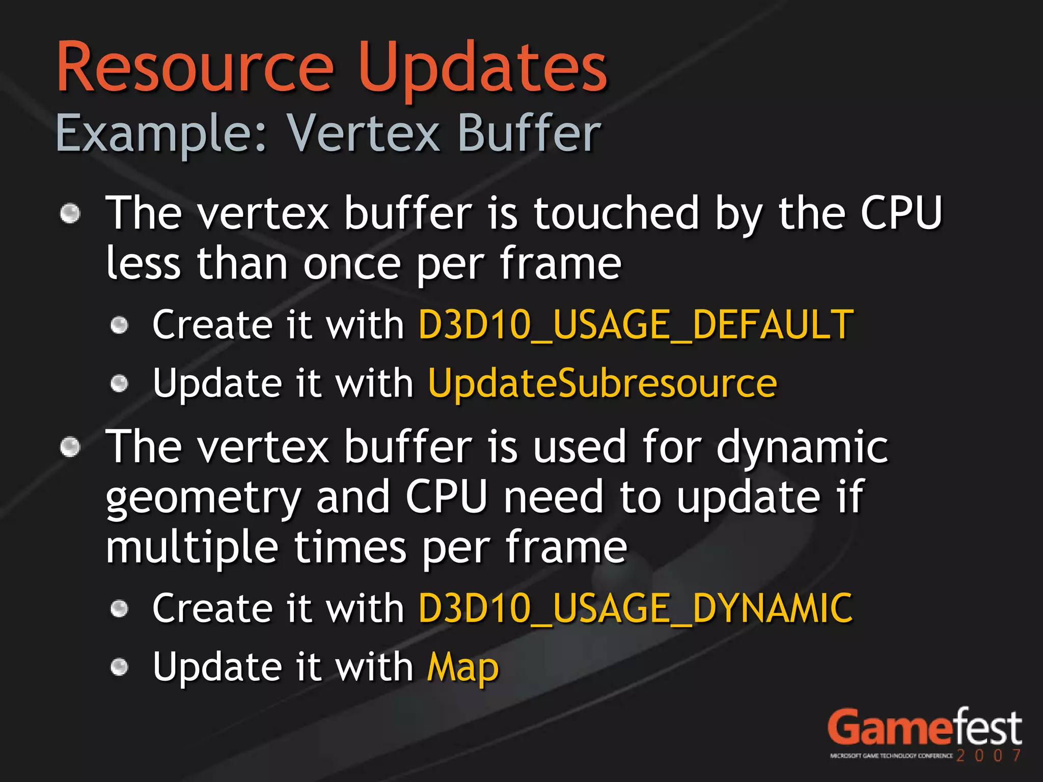 Resource Updates
Example: Vertex Buffer
  The vertex buffer is touched by the CPU
  less than once per frame
    Create it with D3D10_USAGE_DEFAULT
    Update it with UpdateSubresource
  The vertex buffer is used for dynamic
  geometry and CPU need to update if
  multiple times per frame
    Create it with D3D10_USAGE_DYNAMIC
    Update it with Map
 