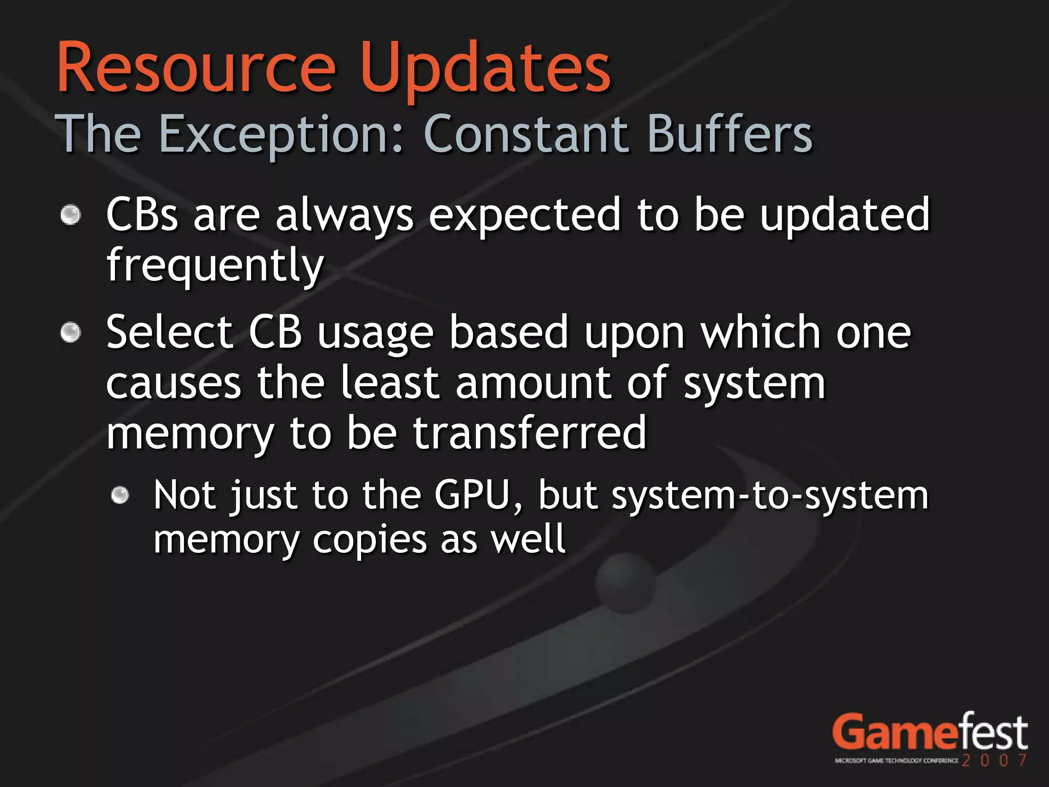 Resource Updates
The Exception: Constant Buffers
  CBs are always expected to be updated
  frequently
  Select CB usage based upon which one
  causes the least amount of system
  memory to be transferred
    Not just to the GPU, but system-to-system
    memory copies as well
 