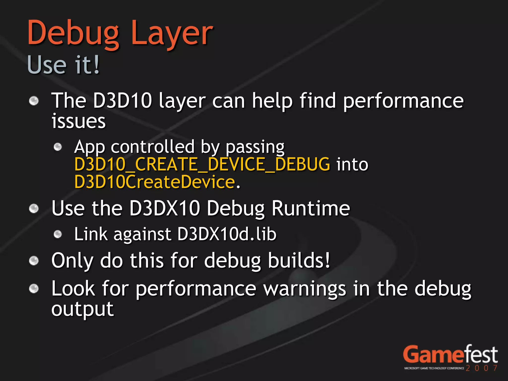 Debug Layer
Use it!
  The D3D10 layer can help find performance
  issues
    App controlled by passing
    D3D10_CREATE_DEVICE_DEBUG into
    D3D10CreateDevice.
  Use the D3DX10 Debug Runtime
    Link against D3DX10d.lib
  Only do this for debug builds!
  Look for performance warnings in the debug
  output
 