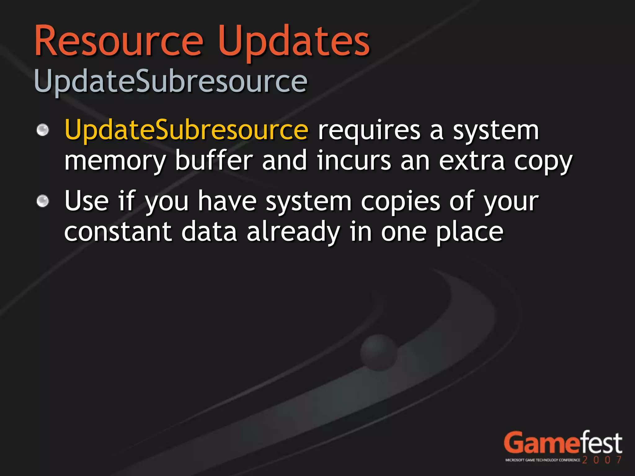 Resource Updates
UpdateSubresource
 UpdateSubresource requires a system
 memory buffer and incurs an extra copy
 Use if you have system copies of your
 constant data already in one place
 