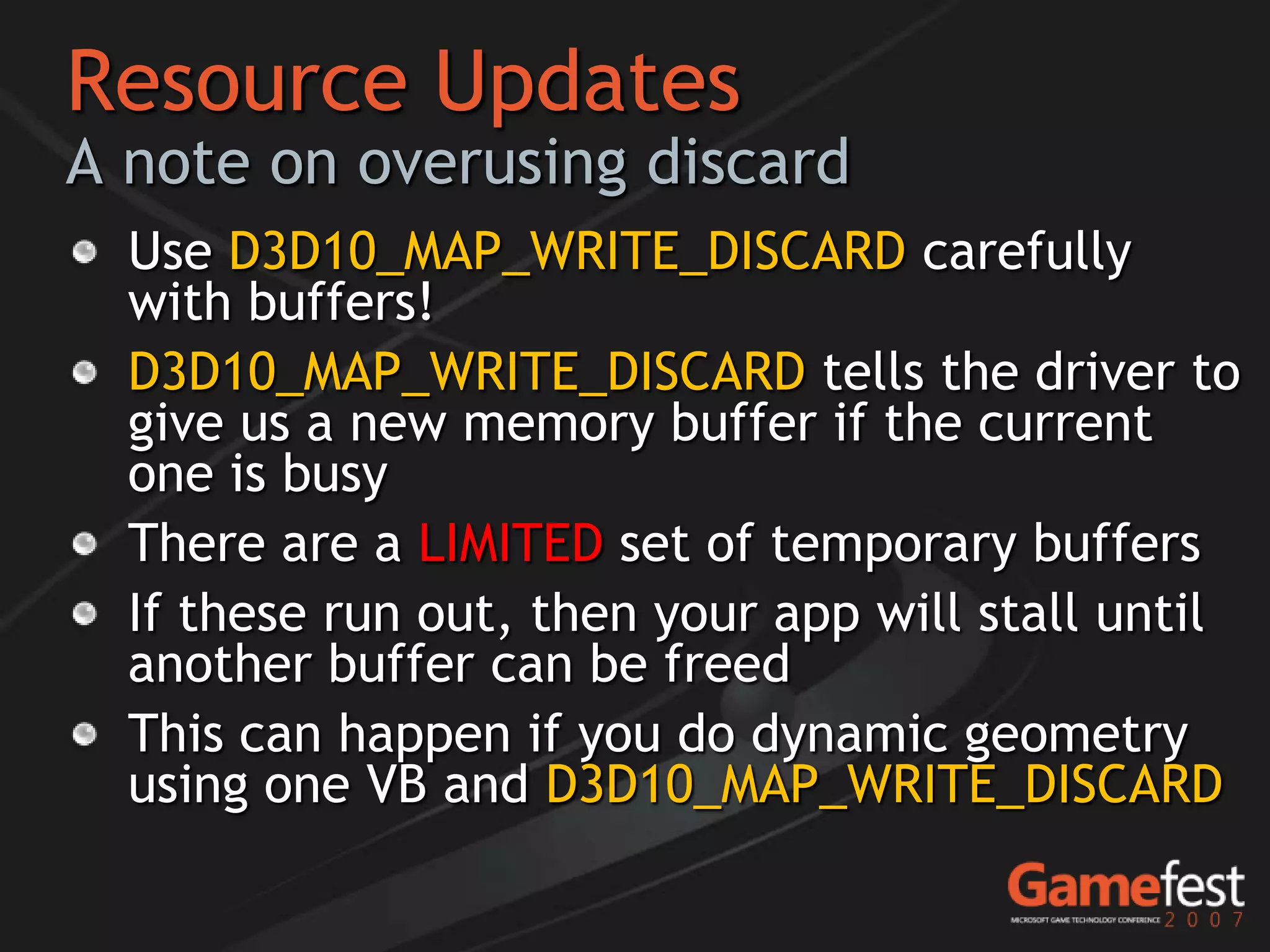 Resource Updates
A note on overusing discard
  Use D3D10_MAP_WRITE_DISCARD carefully
  with buffers!
  D3D10_MAP_WRITE_DISCARD tells the driver to
  give us a new memory buffer if the current
  one is busy
  There are a LIMITED set of temporary buffers
  If these run out, then your app will stall until
  another buffer can be freed
  This can happen if you do dynamic geometry
  using one VB and D3D10_MAP_WRITE_DISCARD
 