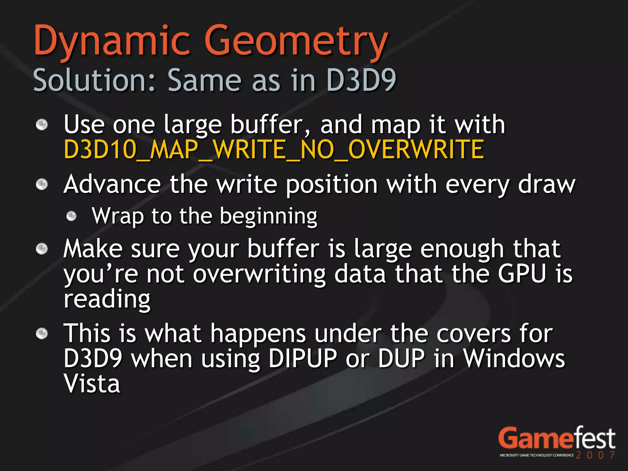 Dynamic Geometry
Solution: Same as in D3D9
  Use one large buffer, and map it with
  D3D10_MAP_WRITE_NO_OVERWRITE
  Advance the write position with every draw
    Wrap to the beginning
  Make sure your buffer is large enough that
  you’re not overwriting data that the GPU is
  reading
  This is what happens under the covers for
  D3D9 when using DIPUP or DUP in Windows
  Vista
 