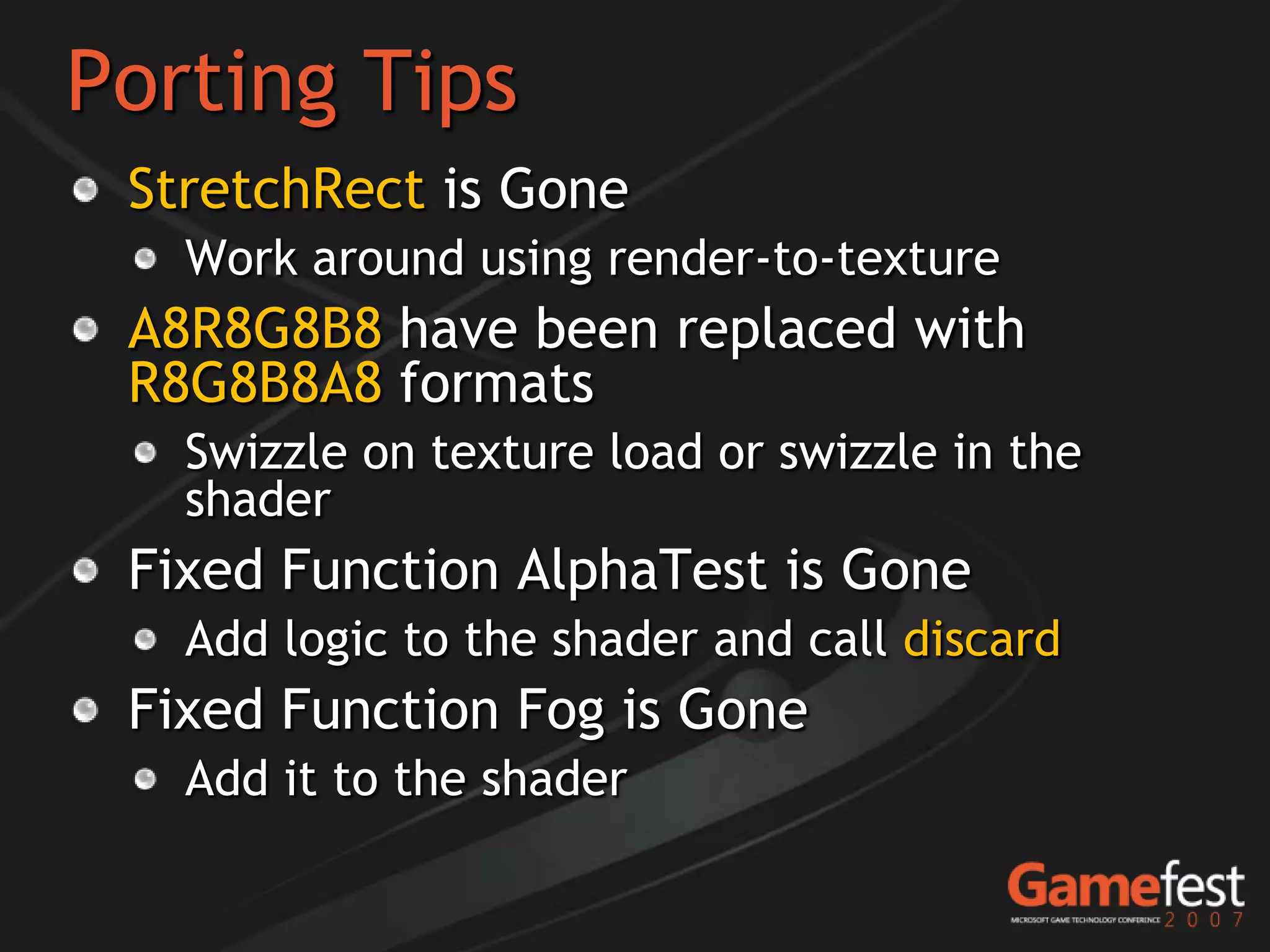 Porting Tips
 StretchRect is Gone
   Work around using render-to-texture
 A8R8G8B8 have been replaced with
 R8G8B8A8 formats
   Swizzle on texture load or swizzle in the
   shader
 Fixed Function AlphaTest is Gone
   Add logic to the shader and call discard
 Fixed Function Fog is Gone
   Add it to the shader
 