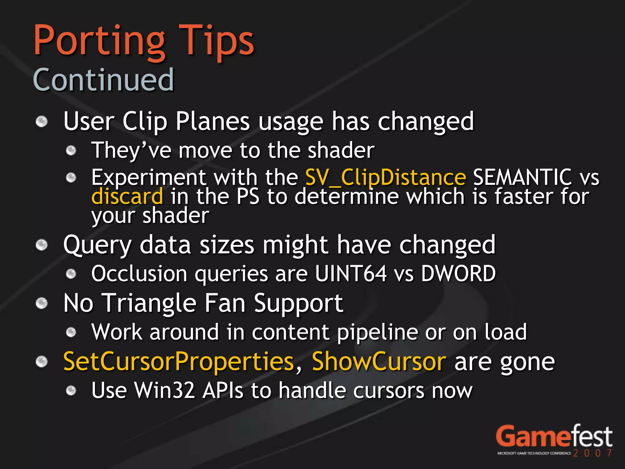 Porting Tips
Continued
 User Clip Planes usage has changed
   They’ve move to the shader
   Experiment with the SV_ClipDistance SEMANTIC vs
   discard in the PS to determine which is faster for
   your shader
 Query data sizes might have changed
   Occlusion queries are UINT64 vs DWORD
 No Triangle Fan Support
   Work around in content pipeline or on load
 SetCursorProperties, ShowCursor are gone
   Use Win32 APIs to handle cursors now
 