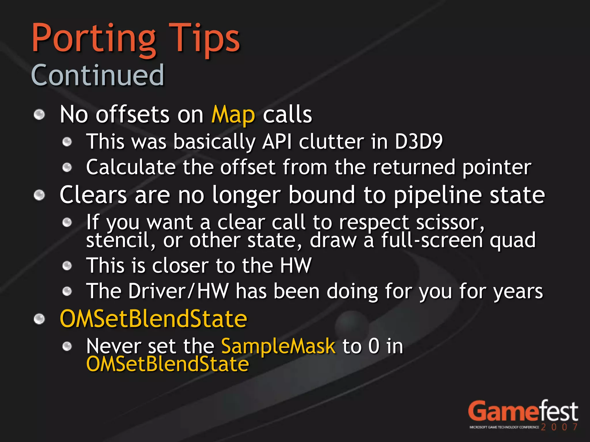 Porting Tips
Continued
 No offsets on Map calls
   This was basically API clutter in D3D9
   Calculate the offset from the returned pointer
 Clears are no longer bound to pipeline state
   If you want a clear call to respect scissor,
   stencil, or other state, draw a full-screen quad
   This is closer to the HW
   The Driver/HW has been doing for you for years
 OMSetBlendState
   Never set the SampleMask to 0 in
   OMSetBlendState
 