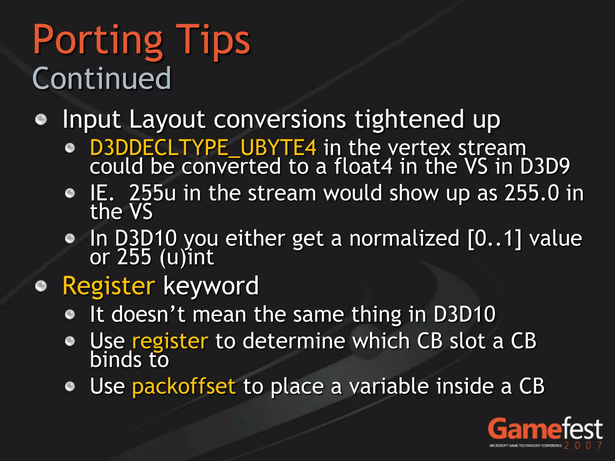 Porting Tips
Continued
 Input Layout conversions tightened up
   D3DDECLTYPE_UBYTE4 in the vertex stream
   could be converted to a float4 in the VS in D3D9
   IE. 255u in the stream would show up as 255.0 in
   the VS
   In D3D10 you either get a normalized [0..1] value
   or 255 (u)int
 Register keyword
   It doesn’t mean the same thing in D3D10
   Use register to determine which CB slot a CB
   binds to
   Use packoffset to place a variable inside a CB
 