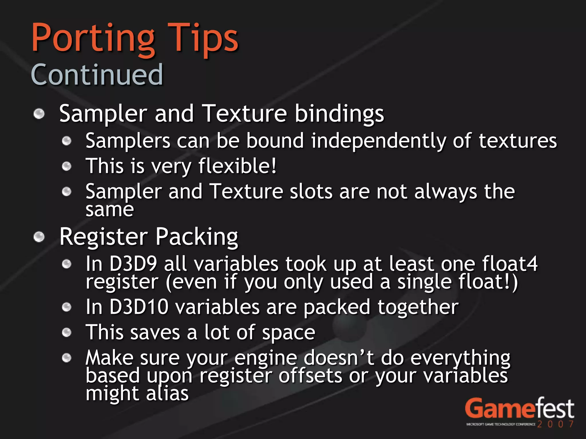 Porting Tips
Continued
 Sampler and Texture bindings
   Samplers can be bound independently of textures
   This is very flexible!
   Sampler and Texture slots are not always the
   same
 Register Packing
   In D3D9 all variables took up at least one float4
   register (even if you only used a single float!)
   In D3D10 variables are packed together
   This saves a lot of space
   Make sure your engine doesn’t do everything
   based upon register offsets or your variables
   might alias
 