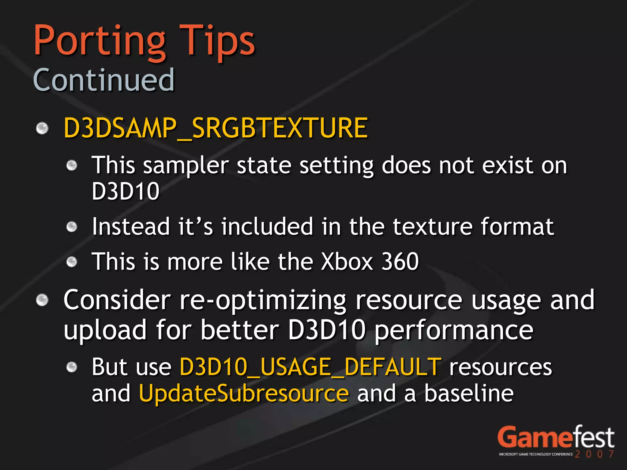 Porting Tips
Continued
 D3DSAMP_SRGBTEXTURE
   This sampler state setting does not exist on
   D3D10
   Instead it’s included in the texture format
   This is more like the Xbox 360
 Consider re-optimizing resource usage and
 upload for better D3D10 performance
   But use D3D10_USAGE_DEFAULT resources
   and UpdateSubresource and a baseline
 