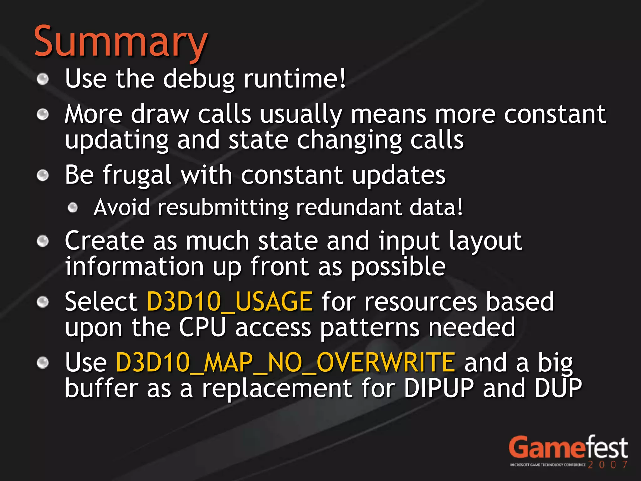 Summary
 Use the debug runtime!
 More draw calls usually means more constant
 updating and state changing calls
 Be frugal with constant updates
   Avoid resubmitting redundant data!
 Create as much state and input layout
 information up front as possible
 Select D3D10_USAGE for resources based
 upon the CPU access patterns needed
 Use D3D10_MAP_NO_OVERWRITE and a big
 buffer as a replacement for DIPUP and DUP
 