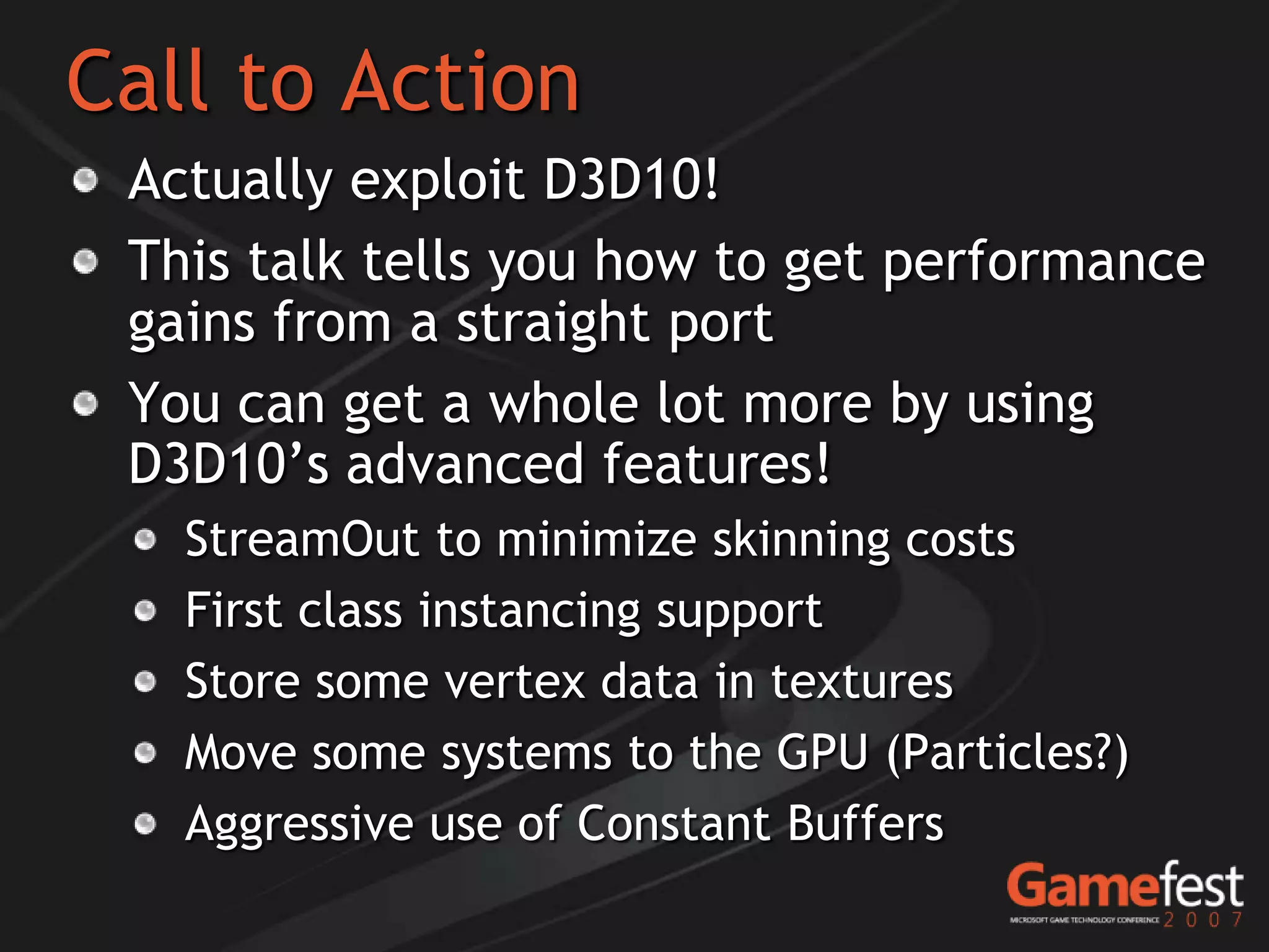 Call to Action
 Actually exploit D3D10!
 This talk tells you how to get performance
 gains from a straight port
 You can get a whole lot more by using
 D3D10’s advanced features!
   StreamOut to minimize skinning costs
   First class instancing support
   Store some vertex data in textures
   Move some systems to the GPU (Particles?)
   Aggressive use of Constant Buffers
 