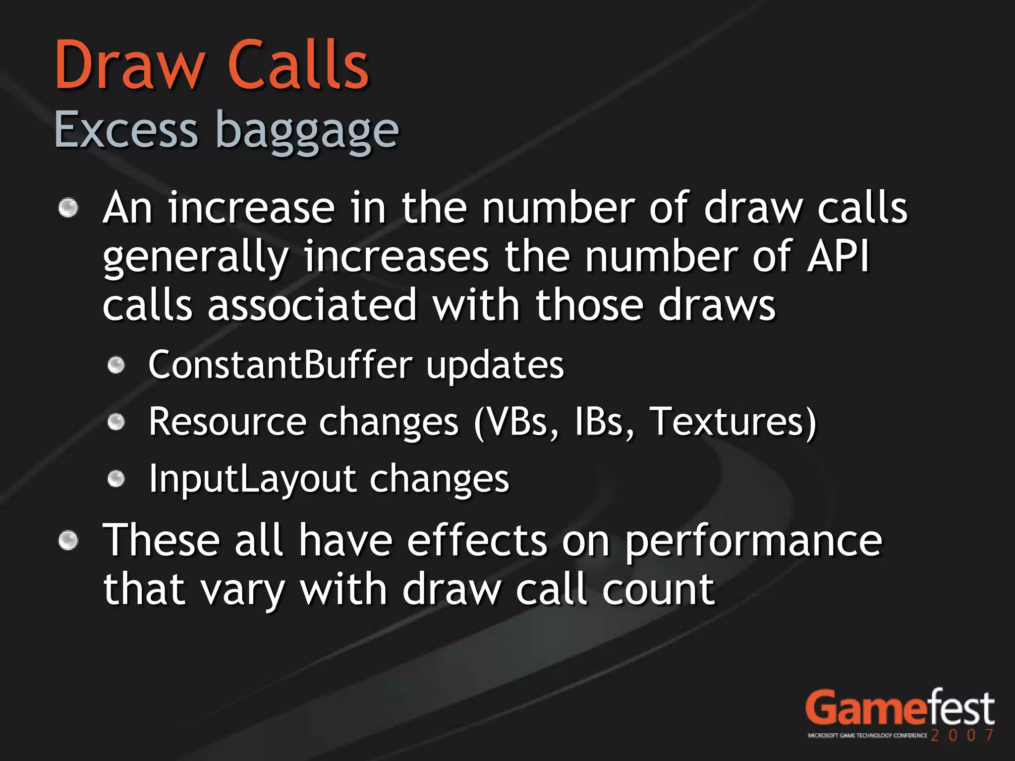 Draw Calls
Excess baggage
  An increase in the number of draw calls
  generally increases the number of API
  calls associated with those draws
    ConstantBuffer updates
    Resource changes (VBs, IBs, Textures)
    InputLayout changes
  These all have effects on performance
  that vary with draw call count
 