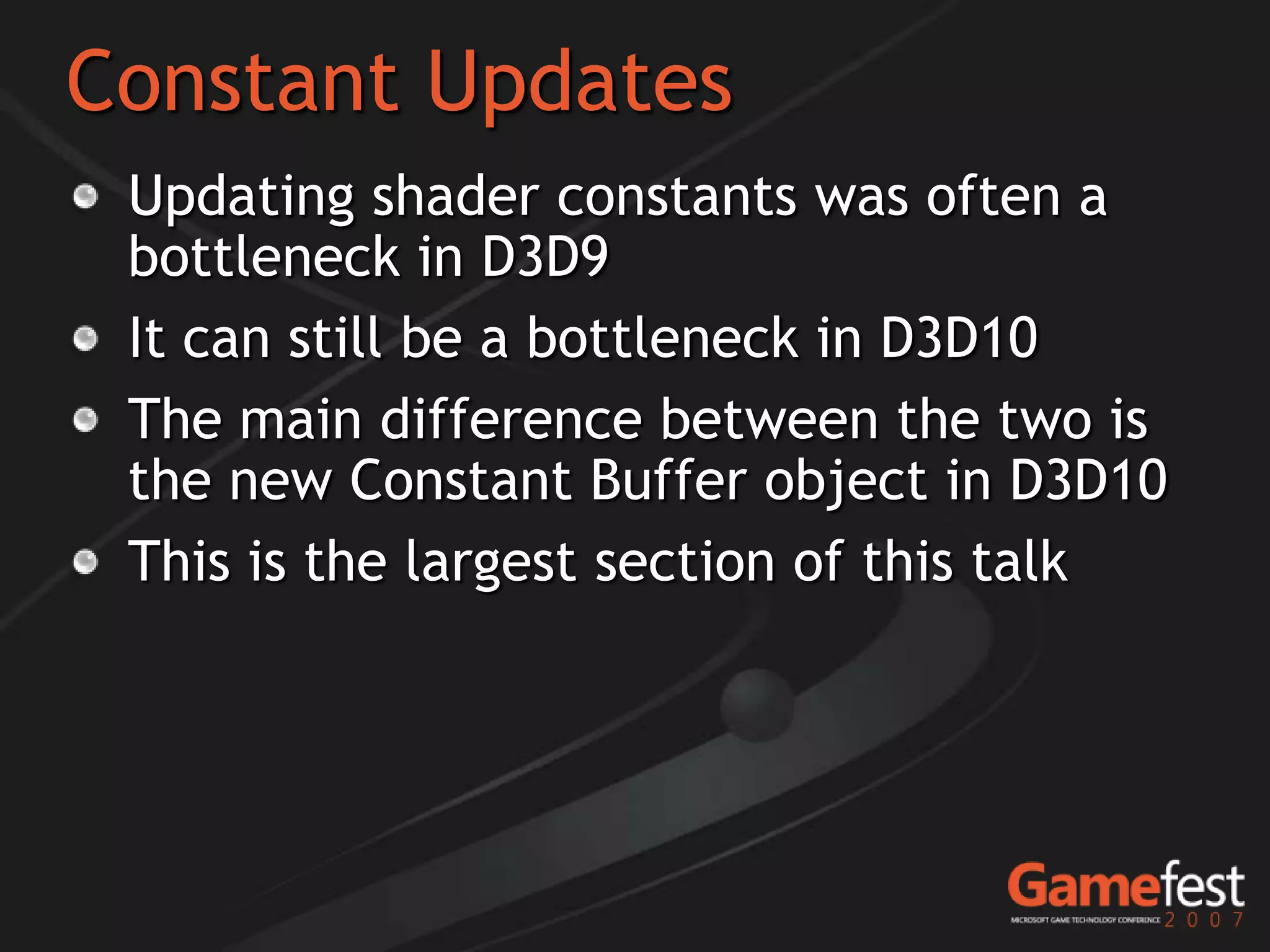 Constant Updates
 Updating shader constants was often a
 bottleneck in D3D9
 It can still be a bottleneck in D3D10
 The main difference between the two is
 the new Constant Buffer object in D3D10
 This is the largest section of this talk
 