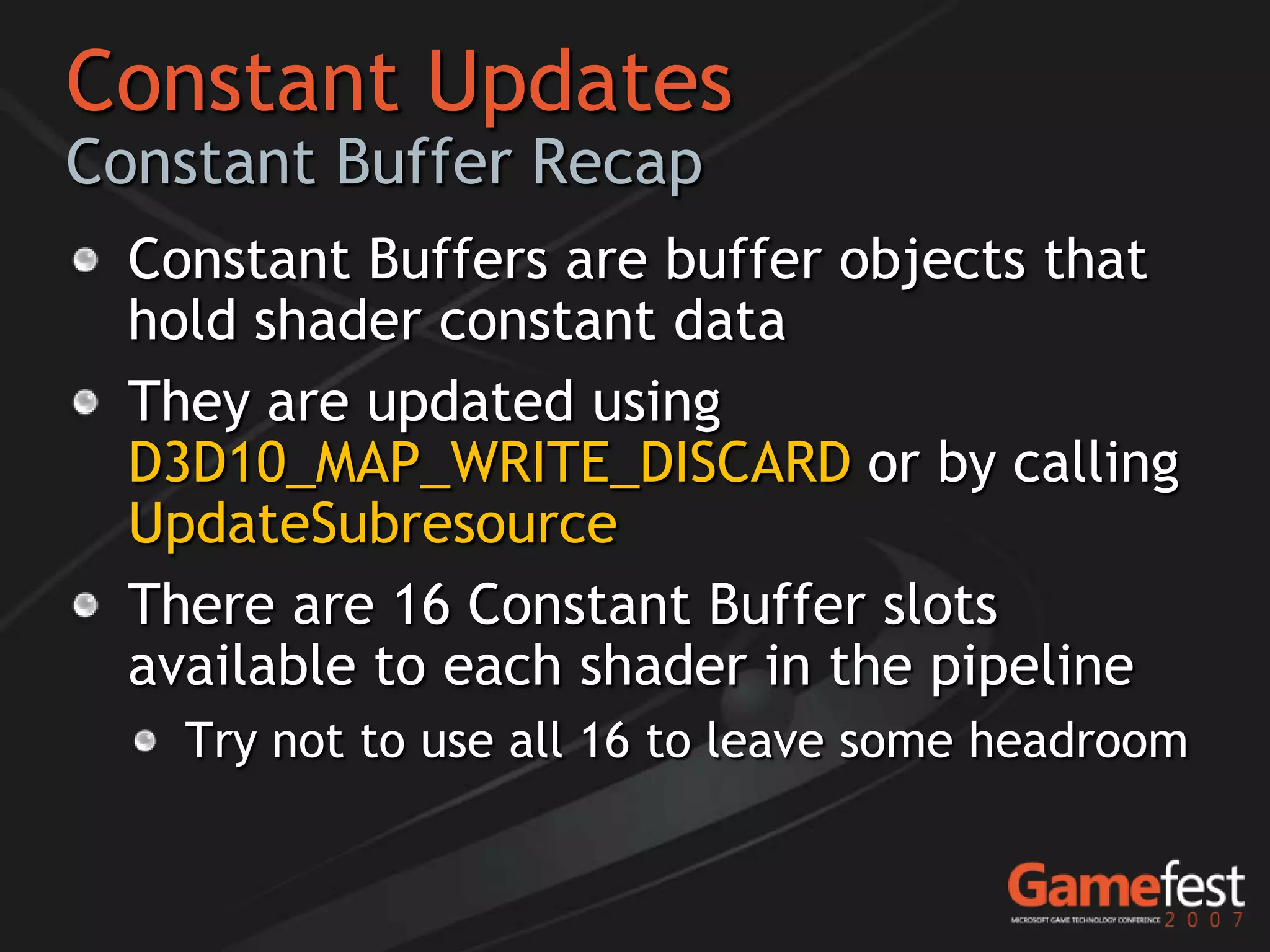 Constant Updates
Constant Buffer Recap
  Constant Buffers are buffer objects that
  hold shader constant data
  They are updated using
  D3D10_MAP_WRITE_DISCARD or by calling
  UpdateSubresource
  There are 16 Constant Buffer slots
  available to each shader in the pipeline
    Try not to use all 16 to leave some headroom
 