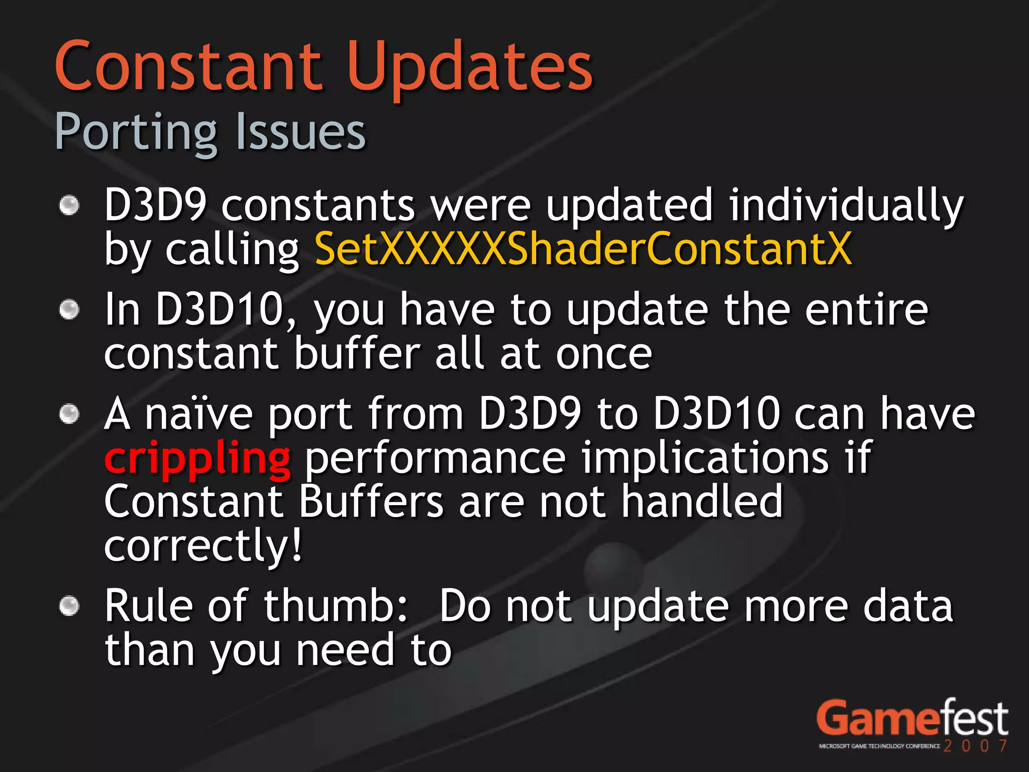 Constant Updates
Porting Issues
  D3D9 constants were updated individually
  by calling SetXXXXXShaderConstantX
  In D3D10, you have to update the entire
  constant buffer all at once
  A naïve port from D3D9 to D3D10 can have
  crippling performance implications if
  Constant Buffers are not handled
  correctly!
  Rule of thumb: Do not update more data
  than you need to
 