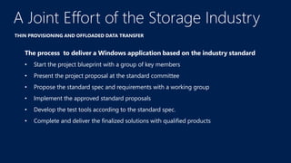 THIN PROVISIONING AND OFFLOADED DATA TRANSFER
A Joint Effort of the Storage Industry
A
The process to deliver a Windows application based on the industry standard
• Start the project blueprint with a group of key members
• Present the project proposal at the standard committee
• Propose the standard spec and requirements with a working group
• Implement the approved standard proposals
• Develop the test tools according to the standard spec.
• Complete and deliver the finalized solutions with qualified products
 