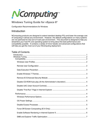 Updated 03/20/12
Windows Tuning Guide for vSpace 6®
Configuration Recommendations for Windows
Introduction
NComputing products are designed to extend standard desktop PCs and lower the average cost
of computing in almost any environment. However, the default configurations on many systems
are not optimized for this sort of multi-user environment. This document is designed to help you
streamline your host PC and operating system to bring about the best performance and
compatibility possible. It contains a variety of minor tweaks and advanced configurations that
will help you get the most out of your NComputing deployment.
Table of Contents
Introduction............................................................................................................................. 1
Windows Tuning..................................................................................................................... 2
Compatibility ....................................................................................................................... 2
Windows User Profiles .................................................................................................... 2
Remote User Configuration ............................................................................................. 2
Data Execution Prevention .............................................................................................. 3
Enable Windows 7 Themes............................................................................................. 3
Remove IE Enhanced Security Module ........................................................................... 3
Disable CD-ROM Auto play (At the Administrator’s discretion)........................................ 4
Disable UAC (User Account Controls)............................................................................. 4
Disable “First Run” Page in Internet Explorer .................................................................. 4
Performance ....................................................................................................................... 4
Windows Performance Options ....................................................................................... 4
OS Power Settings .......................................................................................................... 5
Disable Excess Processes .............................................................................................. 5
Force Off-Screen Compositing (IE 8 Only) ...................................................................... 5
Enable Software Rendering in Internet Explorer 9........................................................... 6
SMB and Explorer Traffic Optimization............................................................................ 7
 