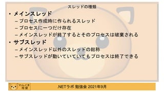 .NETラボ 勉強会 2021年9月
• メインスレッド
– プロセス作成時に作られるスレッド
– プロセスに一つだけ存在
– メインスレッドが終了するとそのプロセスは破棄される
• サブスレッド
– メインスレッド以外のスレッドの総称
– サブスレッドが動いていていてもプロセスは終了できる
スレッドの種類
 