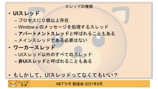 .NETラボ 勉強会 2021年9月
• UIスレッド
– プロセスに０個以上存在
– Windowｓのメッセージを処理するスレッド
– アパートメントスレッドと呼ばれることもある
– メインスレッドである必要はない
• ワーカースレッド
– UIスレッド以外のすべてのスレッド
– 非UIスレッドと呼ばれることもある
• もしかして、UIスレッドってなくてもいい？
スレッドの種類
 