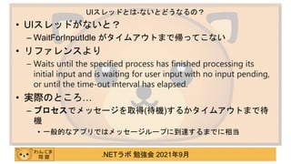 .NETラボ 勉強会 2021年9月
• UIスレッドがないと？
– WaitForInputIdle がタイムアウトまで帰ってこない
• リファレンスより
– Waits until the specified process has finished processing its
initial input and is waiting for user input with no input pending,
or until the time-out interval has elapsed.
• 実際のところ…
– プロセスでメッセージを取得(待機)するかタイムアウトまで待
機
• 一般的なアプリではメッセージループに到達するまでに相当
UIスレッドとは-ないとどうなるの？
 