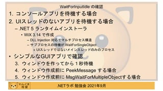 .NETラボ 勉強会 2021年9月
1. コンソールアプリを待機する場合
2. UIスレッドのないアプリを待機する場合
– .NET 5 ランタイムインストーラ
• WiX 3.14 で作成
– DLL Injection 対応でマルチプロセス構造
– サブプロセスの待機が WaitForSingleObject
» UIスレッドではないメインスレッドのみのプロセス
• シンプルなGUIアプリで確認
3. ウィンドウを作ってから１秒待機
4. ウィンドウ作成前に PeekMessage する場合
5. ウィンドウ作成前に MsgWaitForMultipleObjectする場合
WaitForInputIdle の確認
 