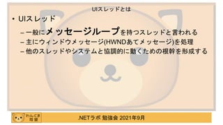 .NETラボ 勉強会 2021年9月
• UIスレッド
– 一般にメッセージループを持つスレッドと言われる
– 主にウィンドウメッセージ(HWNDあてメッセージ)を処理
– 他のスレッドやシステムと協調的に動くための根幹を形成する
UIスレッドとは
 