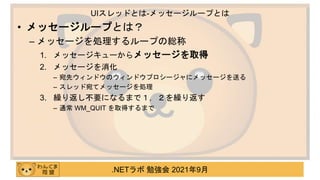 .NETラボ 勉強会 2021年9月
• メッセージループとは？
– メッセージを処理するループの総称
1. メッセージキューからメッセージを取得
2. メッセージを消化
– 宛先ウィンドウのウィンドウプロシージャにメッセージを送る
– スレッド宛てメッセージを処理
3. 繰り返し不要になるまで１，２を繰り返す
– 通常 WM_QUIT を取得するまで
UIスレッドとは-メッセージループとは
 