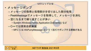 .NETラボ 勉強会 2021年9月
• メッセージポンプ
– メッセージの取得と処理部分を切り出した部分処理
– PeekMessageでメッセージを取得して、メッセージを消化
– 空になるまで繰り返すことが多い
• System.Windows.Forms.Application.DoEvents() など
– C++では原則自前実装
• MFC には AfxPumpMessage という１回だけポンプする関数がある
UIスレッドとは
 