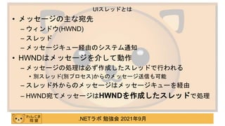 .NETラボ 勉強会 2021年9月
• メッセージの主な宛先
– ウィンドウ(HWND)
– スレッド
– メッセージキュー経由のシステム通知
• HWNDはメッセージを介して動作
– メッセージの処理は必ず作成したスレッドで行われる
• 別スレッド(別プロセス)からのメッセージ送信も可能
– スレッド外からのメッセージはメッセージキューを経由
– HWND宛てメッセージはHWNDを作成したスレッドで処理
UIスレッドとは
 