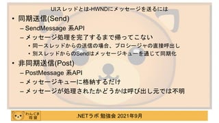 .NETラボ 勉強会 2021年9月
• 同期送信(Send)
– SendMessage 系API
– メッセージ処理を完了するまで帰ってこない
• 同一スレッドからの送信の場合、プロシージャの直接呼出し
• 別スレッドからのSendはメッセージキューを通じて同期化
• 非同期送信(Post)
– PostMessage 系API
– メッセージキューに格納するだけ
– メッセージが処理されたかどうかは呼び出し元では不明
UIスレッドとは-HWNDにメッセージを送るには
 