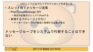 .NETラボ 勉強会 2021年9月
• スレッド宛てメッセージ送信
– PostThreadMessage API
• 特定の任意のスレッドにPostする
– 処理するプロシージャがない
• メッセージループ内で独自に処理する必要がある
メッセージループをシステムで代替することはでき
ない
UIスレッドとは-スレッドにメッセージを送るには
 