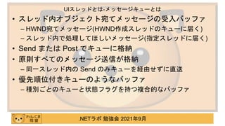 .NETラボ 勉強会 2021年9月
• スレッド内オブジェクト宛てメッセージの受入バッファ
– HWND宛てメッセージ(HWND作成スレッドのキューに届く)
– スレッド内で処理してほしいメッセージ(指定スレッドに届く)
• Send または Post でキューに格納
• 原則すべてのメッセージ送信が格納
– 同一スレッド内の Send のみキューを経由せずに直送
• 優先順位付きキューのようなバッファ
– 種別ごとのキューと状態フラグを持つ複合的なバッファ
UIスレッドとは-メッセージキューとは
 