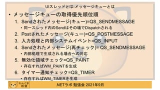 .NETラボ 勉強会 2021年9月
• メッセージキューの取得優先順位順
1. Sendされたメッセージ(キュー)=QS_SENDMESSAGE
• 同一スレッド内のSendはその場でDispatchされる
2. Postされたメッセージ(キュー)=QS_POSTMESSAGE
3. 入力処理と内部システムイベント=QS_INPUT
4. Sendされたメッセージ(再チェック)= QS_SENDMESSAGE
• 内部処理で生成される場合への対応
5. 無効化領域チェック=QS_PAINT
• 存在すればWM_PAINTを生成
6. タイマー通知チェック=QS_TIMER
• 存在すればWM_TIMERを生成
UIスレッドとは-メッセージキューとは
 