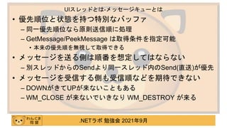 .NETラボ 勉強会 2021年9月
• 優先順位と状態を持つ特別なバッファ
– 同一優先順位なら原則送信順に処理
– GetMessage/PeekMessage は取得条件を指定可能
• 本来の優先順を無視して取得できる
• メッセージを送る側は順番を想定してはならない
– 別スレッドからのSendより同一スレッド内のSend(直送)が優先
• メッセージを受信する側も受信順などを期待できない
– DOWNがきてUPが来ないこともある
– WM_CLOSE が来ないでいきなり WM_DESTROY が来る
UIスレッドとは-メッセージキューとは
 