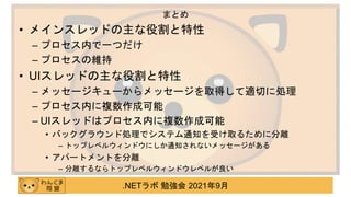 .NETラボ 勉強会 2021年9月
• メインスレッドの主な役割と特性
– プロセス内で一つだけ
– プロセスの維持
• UIスレッドの主な役割と特性
– メッセージキューからメッセージを取得して適切に処理
– プロセス内に複数作成可能
– UIスレッドはプロセス内に複数作成可能
• バックグラウンド処理でシステム通知を受け取るために分離
– トップレベルウィンドウにしか通知されないメッセージがある
• アパートメントを分離
– 分離するならトップレベルウィンドウレベルが良い
まとめ
 