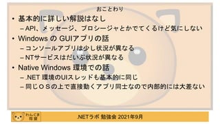 .NETラボ 勉強会 2021年9月
• 基本的に詳しい解説はなし
– API、メッセージ、プロシージャとかでてくるけど気にしない
• Windows の GUIアプリの話
– コンソールアプリは少し状況が異なる
– NTサービスはだいぶ状況が異なる
• Native Windows 環境での話
– .NET 環境のUIスレッドも基本的に同じ
– 同じＯＳの上で直接動くアプリ同士なので内部的には大差ない
おことわり
 
