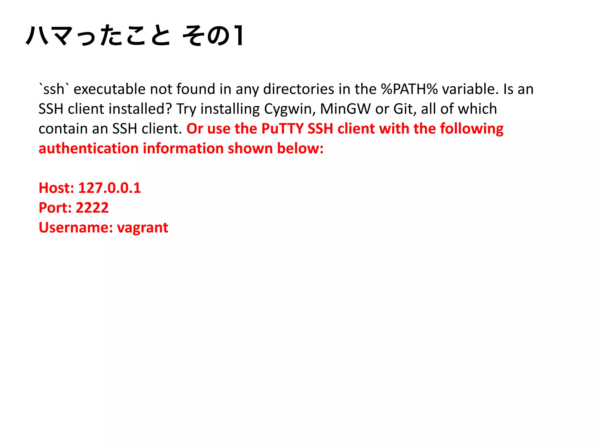 `ssh` executable not found in any directories in the %PATH% variable. Is an
SSH client installed? Try installing Cygwin, MinGW or Git, all of which
contain an SSH client. Or use the PuTTY SSH client with the following
authentication information shown below:
Host: 127.0.0.1
Port: 2222
Username: vagrant
ハマったこと その1
 