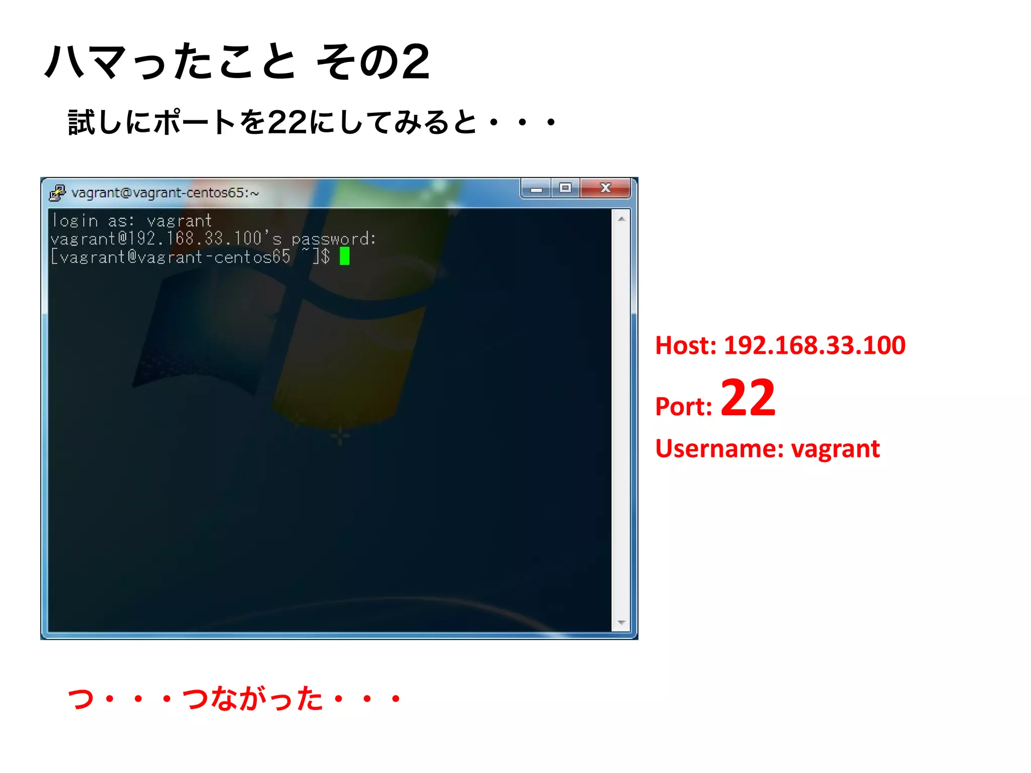 ハマったこと その2
Host: 192.168.33.100
Port: 22
Username: vagrant
試しにポートを22にしてみると・・・
つ・・・つながった・・・
 