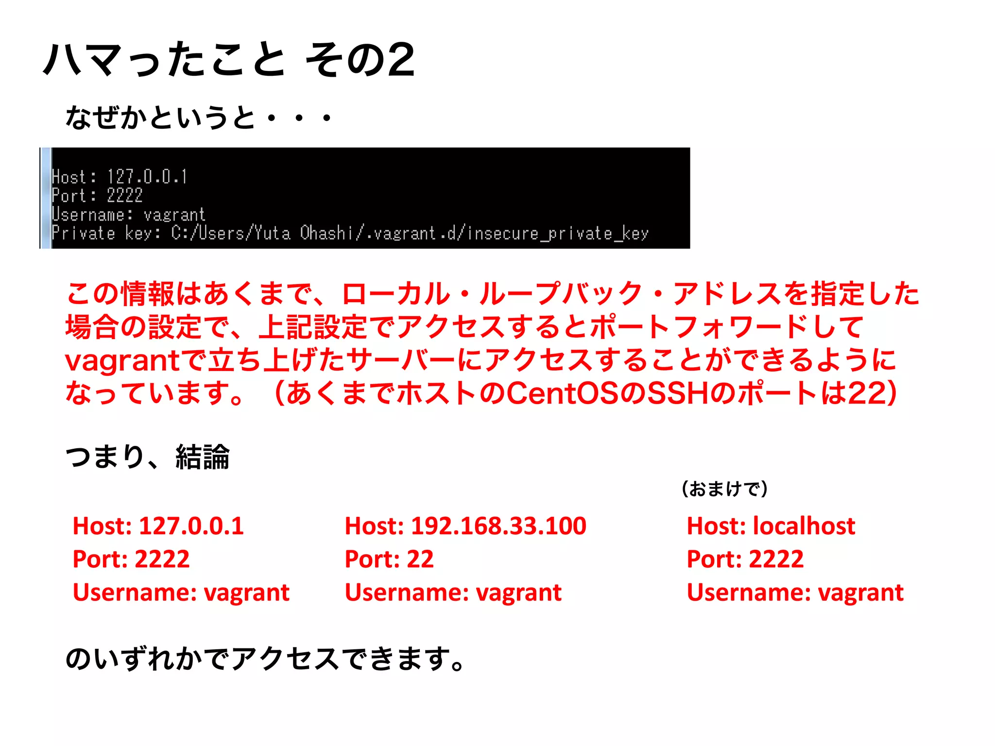 ハマったこと その2
のいずれかでアクセスできます。
この情報はあくまで、ローカル・ループバック・アドレスを指定した
場合の設定で、上記設定でアクセスするとポートフォワードして
vagrantで立ち上げたサーバーにアクセスすることができるように
なっています。（あくまでホストのCentOSのSSHのポートは22）
Host: 127.0.0.1
Port: 2222
Username: vagrant
Host: 192.168.33.100
Port: 22
Username: vagrant
Host: localhost
Port: 2222
Username: vagrant
なぜかというと・・・
（おまけで）
つまり、結論
 