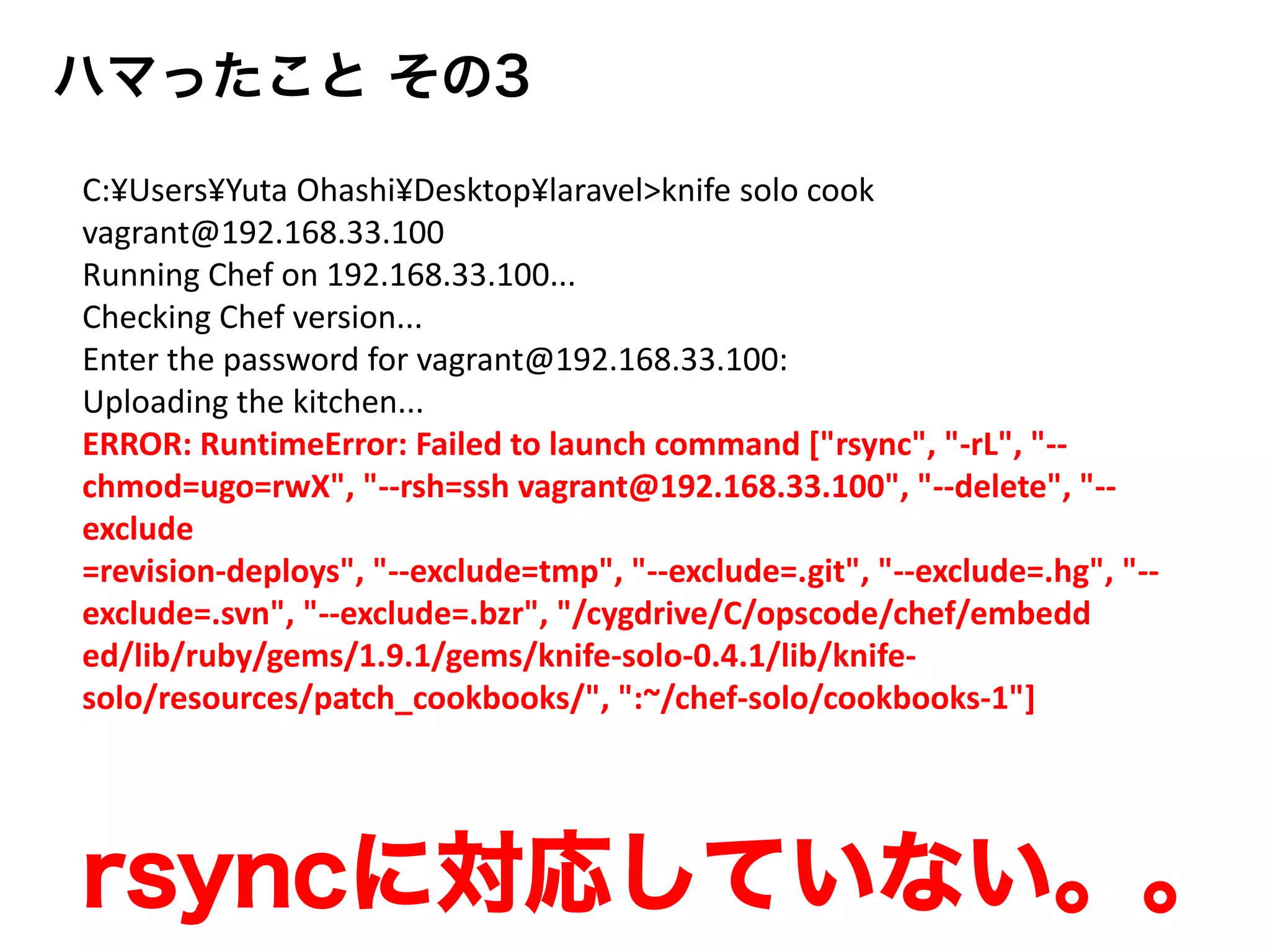 ハマったこと その3
C:¥Users¥Yuta Ohashi¥Desktop¥laravel>knife solo cook
vagrant@192.168.33.100
Running Chef on 192.168.33.100...
Checking Chef version...
Enter the password for vagrant@192.168.33.100:
Uploading the kitchen...
ERROR: RuntimeError: Failed to launch command ["rsync", "-rL", "--
chmod=ugo=rwX", "--rsh=ssh vagrant@192.168.33.100", "--delete", "--
exclude
=revision-deploys", "--exclude=tmp", "--exclude=.git", "--exclude=.hg", "--
exclude=.svn", "--exclude=.bzr", "/cygdrive/C/opscode/chef/embedd
ed/lib/ruby/gems/1.9.1/gems/knife-solo-0.4.1/lib/knife-
solo/resources/patch_cookbooks/", ":~/chef-solo/cookbooks-1"]
rsyncに対応していない。。
 