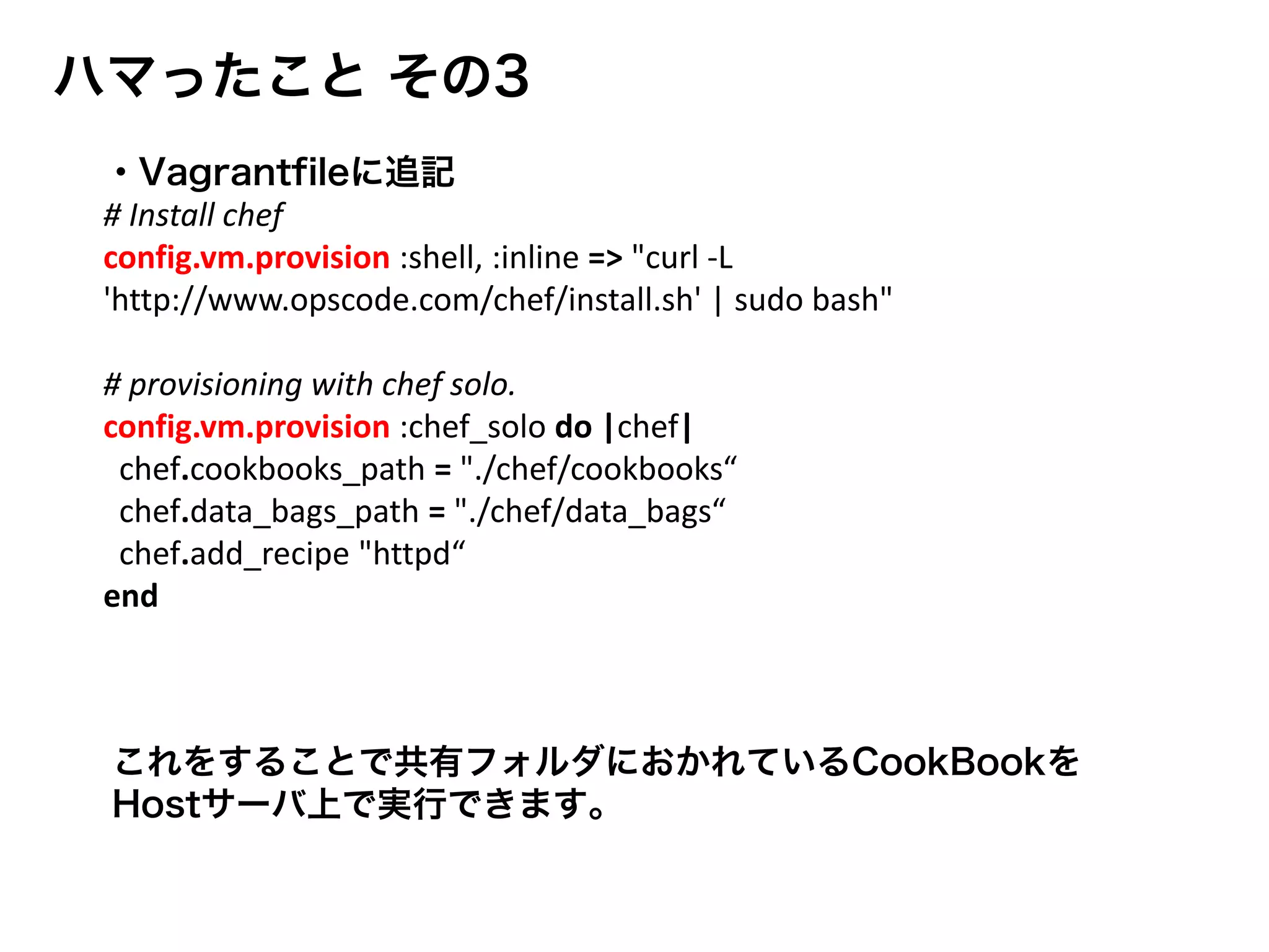 ハマったこと その3
これをすることで共有フォルダにおかれているCookBookを
Hostサーバ上で実行できます。
・Vagrantfileに追記
# Install chef
config.vm.provision :shell, :inline => "curl -L
'http://www.opscode.com/chef/install.sh' | sudo bash"
# provisioning with chef solo.
config.vm.provision :chef_solo do |chef|
chef.cookbooks_path = "./chef/cookbooks“
chef.data_bags_path = "./chef/data_bags“
chef.add_recipe "httpd“
end
 