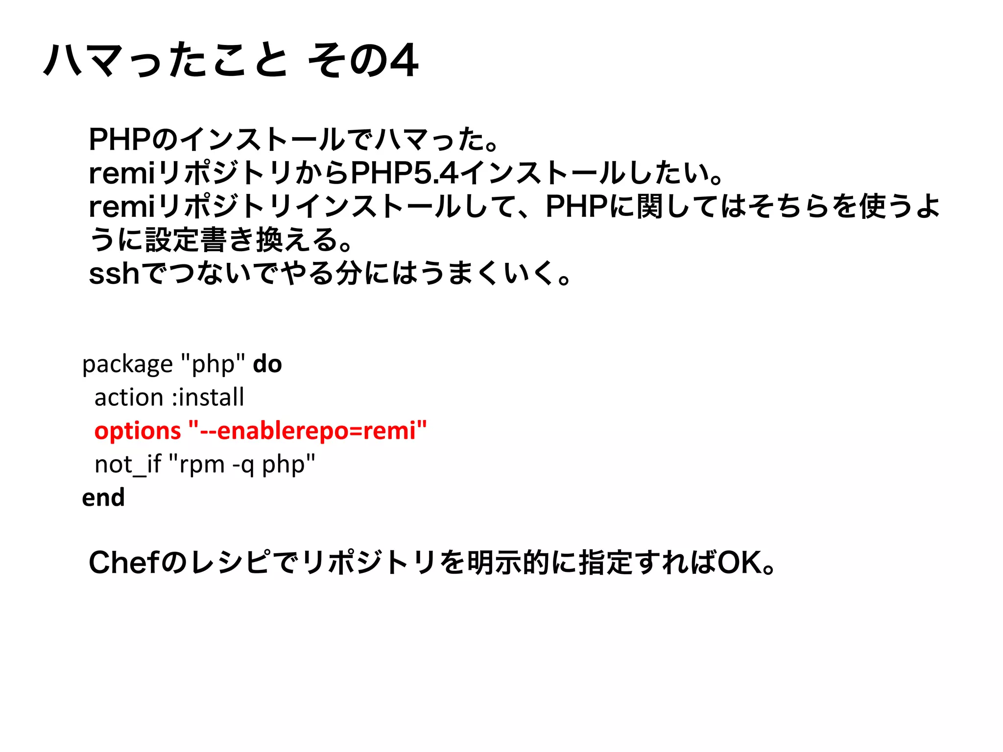 ハマったこと その4
Chefのレシピでリポジトリを明示的に指定すればOK。
package "php" do
action :install
options "--enablerepo=remi"
not_if "rpm -q php"
end
PHPのインストールでハマった。
remiリポジトリからPHP5.4インストールしたい。
remiリポジトリインストールして、PHPに関してはそちらを使うよ
うに設定書き換える。
sshでつないでやる分にはうまくいく。
 