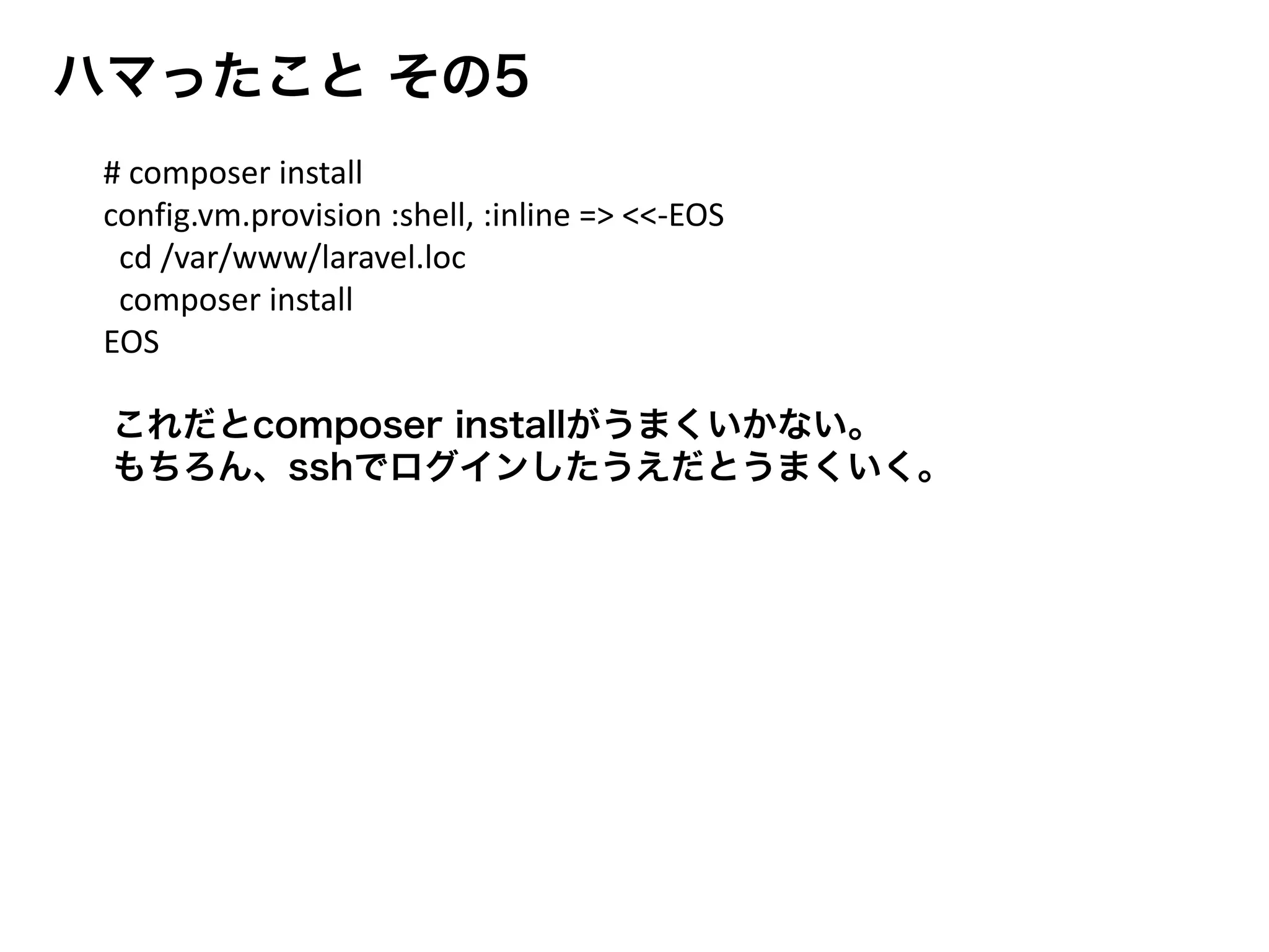 ハマったこと その5
これだとcomposer installがうまくいかない。
もちろん、sshでログインしたうえだとうまくいく。
# composer install
config.vm.provision :shell, :inline => <<-EOS
cd /var/www/laravel.loc
composer install
EOS
 