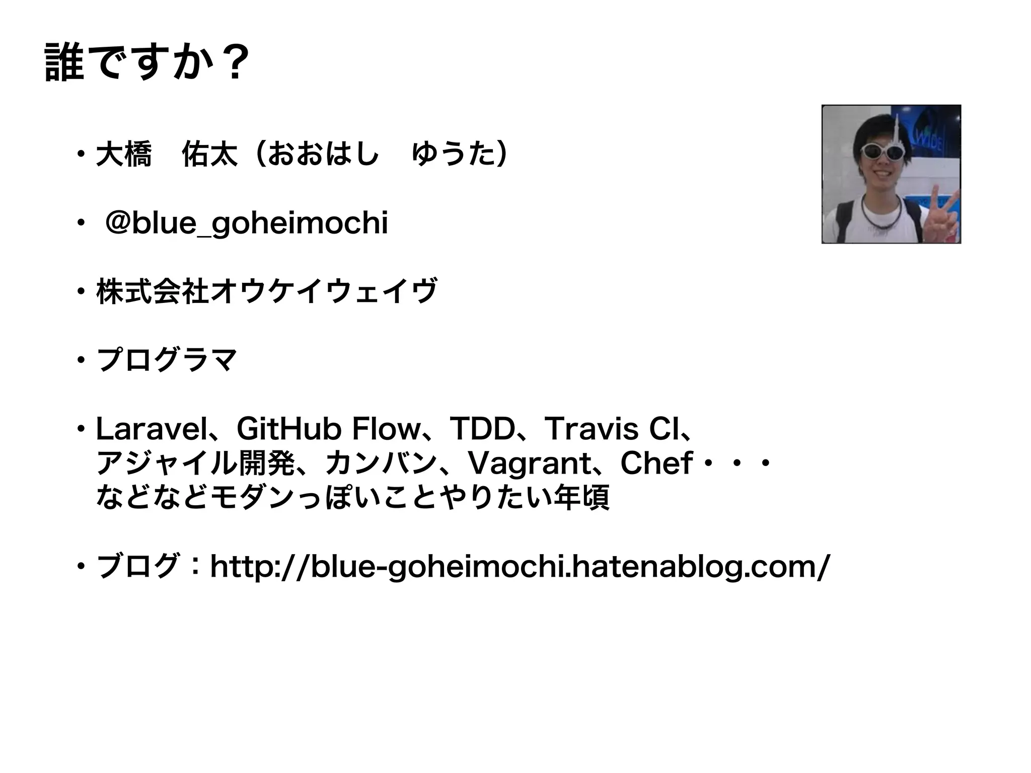 誰ですか？
・大橋 佑太（おおはし ゆうた）
・ @blue_goheimochi
・株式会社オウケイウェイヴ
・プログラマ
・Laravel、GitHub Flow、TDD、Travis CI、
アジャイル開発、カンバン、Vagrant、Chef・・・
などなどモダンっぽいことやりたい年頃
・ブログ：http://blue-goheimochi.hatenablog.com/
 
