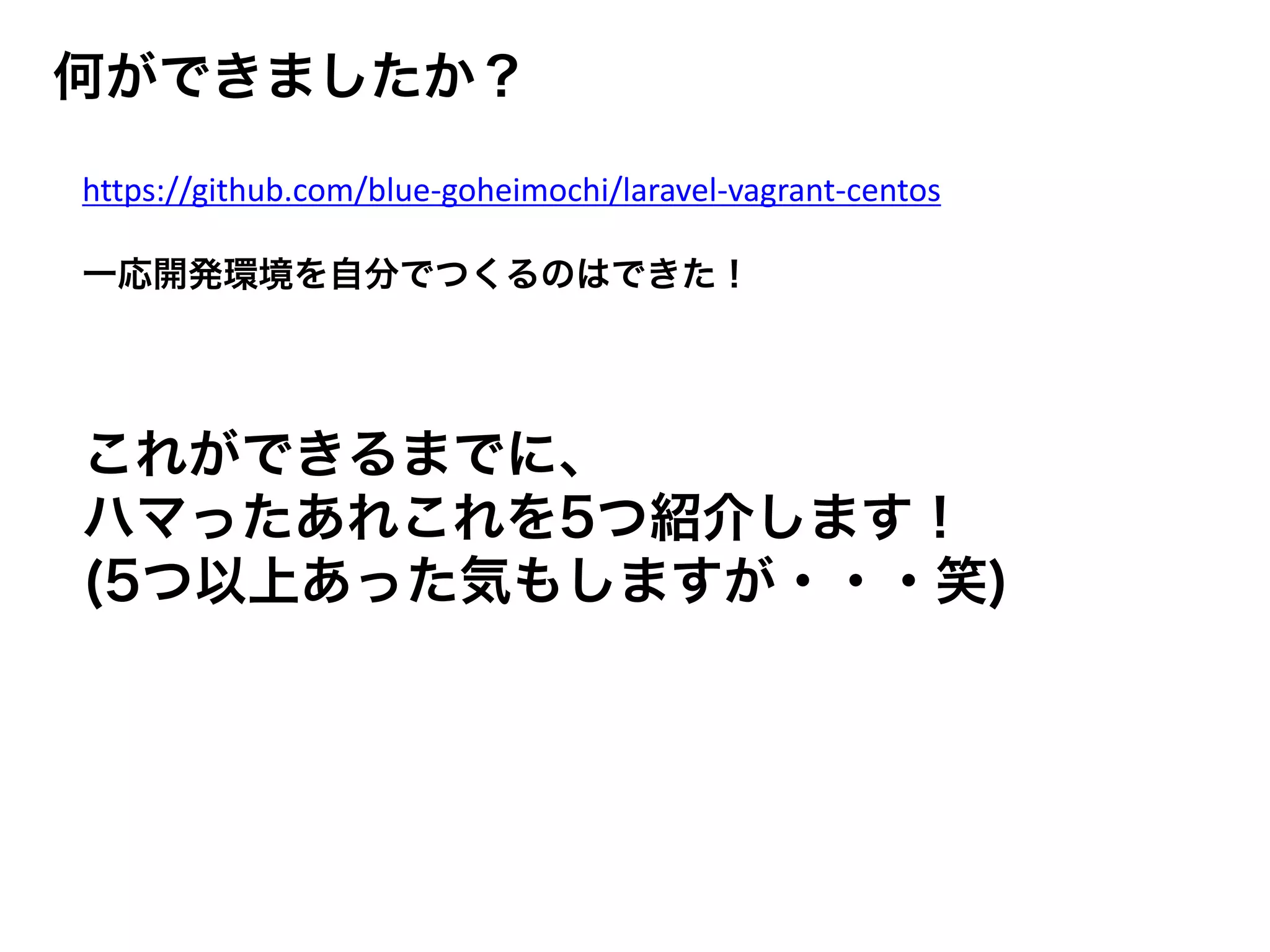 何ができましたか？
https://github.com/blue-goheimochi/laravel-vagrant-centos
一応開発環境を自分でつくるのはできた！
これができるまでに、
ハマったあれこれを5つ紹介します！
(5つ以上あった気もしますが・・・笑)
 