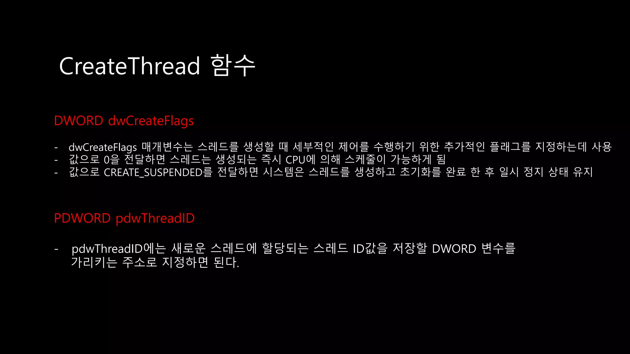 CreateThread 함수
DWORD dwCreateFlags
- dwCreateFlags 매개변수는 스레드를 생성할 때 세부적인 제어를 수행하기 위한 추가적인 플래그를 지정하는데 사용
- 값으로 0을 전달하면 스레드는 생성되는 즉시 CPU에 의해 스케줄이 가능하게 됨
- 값으로 CREATE_SUSPENDED를 전달하면 시스템은 스레드를 생성하고 초기화를 완료 한 후 일시 정지 상태 유지
PDWORD pdwThreadID
- pdwThreadID에는 새로운 스레드에 할당되는 스레드 ID값을 저장할 DWORD 변수를
가리키는 주소로 지정하면 된다.
 